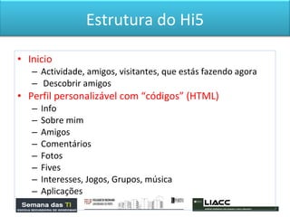 Inicio Actividade, amigos, visitantes, que estás fazendo agora Descobrir amigos Perfil personalizável com “códigos” (HTML) Info Sobre mim Amigos Comentários Fotos  Fives Interesses, Jogos, Grupos, música  Aplicações  Estrutura do Hi5 