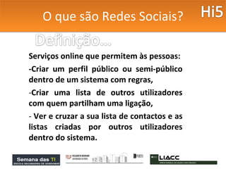 O que são Redes Sociais? Serviços online que permitem às pessoas: -Criar um perfil público ou semi-público dentro de um sistema com regras, Criar uma lista de outros utilizadores com quem partilham uma ligação, Ver e cruzar a sua lista de contactos e as listas criadas por outros utilizadores dentro do sistema. 