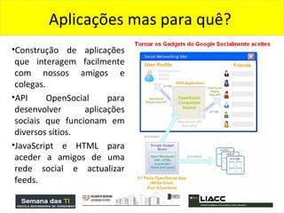 Construção de aplicações que interagem facilmente com nossos amigos e colegas.  API OpenSocial para desenvolver aplicações sociais que funcionam em diversos sítios.  JavaScript e HTML para aceder a amigos de uma rede social e actualizar feeds. Aplicações mas para quê?  