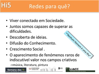 Redes para quê? Viver conectado em Sociedade. Juntos somos capazes de superar as dificuldades. Descoberta de ideias. Difusão do Conhecimento. Crescimento Social . O aparecimento de fenómenos raros de indiscutível valor nos campos criativos  ->música, literatura, pintura “ Nenhum Homem é uma ilha” 