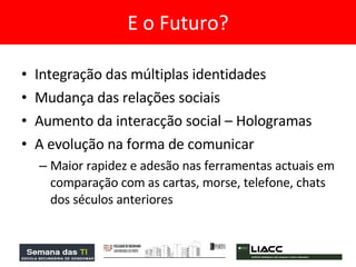 Integração das múltiplas identidades Mudança das relações sociais  Aumento da interacção social – Hologramas A evolução na forma de comunicar  Maior rapidez e adesão nas ferramentas actuais em comparação com as cartas, morse, telefone, chats dos séculos anteriores  E o Futuro? 
