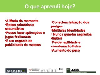 O que aprendi hoje? A Moda do momento Redes primárias e secundárias Posso fazer aplicações e jogos facilmente É um negócio de publicidade de massas Consciencialização dos perigos Múltiplas identidades Nunca guardar segredos digitais Perder agilidade e coordenação física  Aumento do peso  