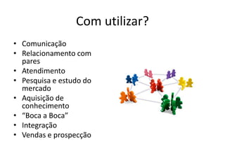 Com utilizar?
• Comunicação
• Relacionamento com
  pares
• Atendimento
• Pesquisa e estudo do
  mercado
• Aquisição de
  conhecimento
• “Boca a Boca”
• Integração
• Vendas e prospecção
 