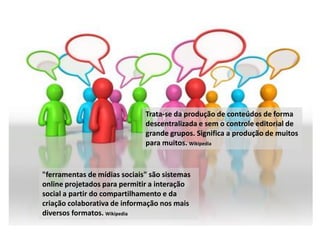 Trata-se da produção de conteúdos de forma
                              descentralizada e sem o controle editorial de
                              grande grupos. Significa a produção de muitos
                              para muitos. Wikipedia


"ferramentas de mídias sociais" são sistemas
online projetados para permitir a interação
social a partir do compartilhamento e da
criação colaborativa de informação nos mais
diversos formatos. Wikipedia
 