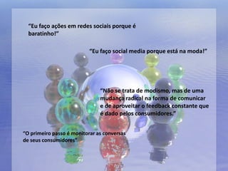 “Eu faço ações em redes sociais porque é
  baratinho!”

                           “Eu faço social media porque está na moda!”




                               “Não se trata de modismo, mas de uma
                               mudança radical na forma de comunicar
                               e de aproveitar o feedback constante que
                               é dado pelos consumidores.”


“O primeiro passo é monitorar as conversas
de seus consumidores”
 