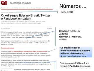 Números ...
 Junho / 2010




Orkut 26,9 milhões de
visitantes
Facebook e Twitter 10,7
milhões


 Os brasileiros são os
 internautas que mais acessam
 redes sociais no mundo.
 Acesso a mais de uma rede

Crescimento de 23 % em 1 ano
cerca de 37 milhões de pessoas
 
