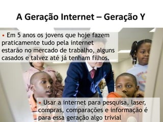 A Geração Internet – Geração Y
• Em 5 anos os jovens que hoje fazem
praticamente tudo pela internet
estarão no mercado de trabalho, alguns
casados e talvez até já tenham filhos.




            • Usar a internet para pesquisa, laser,
            compras, comparações e informação é
            para essa geração algo trivial
 
