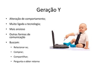 Geração Y
• Alteração de comportamento;
• Muito ligada a tecnologia;
• Mais ansioso
• Outras formas de
  comunicação
• Buscam:
   • Relacionar-se;
   • Comprar;
   • Compartilhar;
   • Pergunta e obter retorno
 