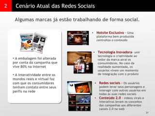 2 Cenário Atual das Redes Sociais Algumas marcas já estão trabalhando de forma social.  A embalagem foi alterada por conta da campanha que vive 80% na internet A interatividade entre os mundos reais e virtual faz com que os consumidores tenham contato entre seus perfis na rede  Hotsite Exclusivo  –  Uma plataforma bem produzida centraliza o conteúdo  Tecnologia Inovadora –  unir tecnologia e criatividade ao redor da marca atrai os consumidores. No caso da realidade aumentada, os usuários vivem um momento de integração com o produto Redes sociais  –  Os usuários podem levar seus personagens e interagir com outros usuários em todas as suas redes sociais Conteúdo 2.0  – vídeos virais e interativos levam os conceitos das campanhas aos diferentes canais 2.0 na web  