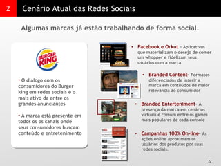 2 Cenário Atual das Redes Sociais Algumas marcas já estão trabalhando de forma social.  O dialogo com os consumidores do Burger king em redes sociais é o mais ativo da entre os grandes anunciantes  A marca está presente em todos os os canais onde seus consumidores buscam conteúdo e entretenimento  Facebook e Orkut  –  Aplicativos que materializam o desejo de comer um whopper e fidelizam seus usuários com a marca Branded Content –  Formatos diferenciados de inserir a marca em conteúdos de maior relevância ao consumidor Branded Enterteniment –  A presença da marca em cenários virtuais é comum entre os games mais populares de cada console  Campanhas 100% On-line –  As ações online aproximam os usuários dos produtos por suas redes sociais. 