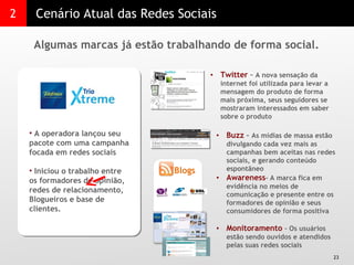 2 Cenário Atual das Redes Sociais Algumas marcas já estão trabalhando de forma social.  A operadora lançou seu pacote com uma campanha focada em redes sociais  Iniciou o trabalho entre os formadores de opinião, redes de relacionamento, Blogueiros e base de clientes. Twitter  –  A nova sensação da internet foi utilizada para levar a mensagem do produto de forma mais próxima, seus seguidores se mostraram interessados em saber sobre o produto  Buzz  –  As mídias de massa estão divulgando cada vez mais as campanhas bem aceitas nas redes sociais, e gerando conteúdo espontâneo Awareness – A marca fica em evidência no meios de comunicação e presente entre os formadores de opinião e seus consumidores de forma positiva Monitoramento  – Os usuários estão sendo ouvidos e atendidos pelas suas redes sociais Blogs 