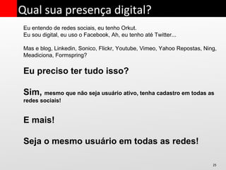 Eu entendo de redes sociais, eu tenho Orkut. Eu sou digital, eu uso o Facebook, Ah, eu tenho até Twitter... Mas e blog, Linkedin, Sonico, Flickr, Youtube, Vimeo, Yahoo Repostas, Ning, Meadiciona, Formspring? Eu preciso ter tudo isso? Sim,  mesmo que não seja usuário ativo, tenha cadastro em todas as redes sociais! E mais! Seja o mesmo usuário em todas as redes! Qual sua presença digital? 