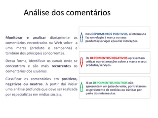 Análise dos comentários Monitorar e analisar  diariamente os comentários encontrados na Web sobre  a uma marca (produto e campanha) e também dos principais concorrentes. Dessa forma, identificar os canais onde se concentram e são mais  recorrentes  os comentários dos usuários. Classificar os comentários em  positivos, negativos ou neutros . A partir daí iniciar uma análise profunda que deve ser realizada por especialistas em mídias sociais. Nos   DEPOIMENTOS POSITIVOS , o internauta faz um elogio à marca ou seus produtos/serviços e/ou faz indicações. Os   DEPOIMENTOS NEGATIVOS  apresentam críticas ou reclamações sobre a marca e seus produtos/serviços.  Já os  DEPOIMENTOS NEUTROS  não apresentam um juízo de valor, por tratarem-se geralmente de notícias ou dúvidas por parte dos internautas. 