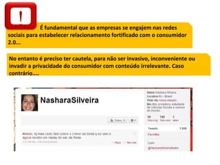 É fundamental que as empresas se engajem nas redes sociais para estabelecer relacionamento fortificado com o consumidor 2.0... No entanto é preciso ter cautela, para não ser invasivo, inconveniente ou invadir a privacidade do consumidor com conteúdo irrelevante. Caso contrário.... ! 