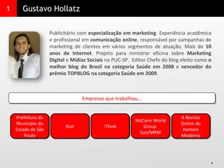 1 Gustavo Hollatz Publicitário com  especialização em marketing . Experiência acadêmica e profissional em  comunicação online , responsável por campanhas de marketing de clientes em vários segmentos de atuação. Mais de  10 anos de Internet . Projeto para ministrar oficina sobre  Marketing Digital  e  Mídias Sociais  na PUC-SP.  Editor Chefe do blog eleito como  o melhor blog do Brasil na categoria Saúde em 2008  e  vencedor do prêmio TOPBLOG na categoria Saúde em 2009 . Empresas que trabalhou... Prefeitura do Município do Estado de São Paulo Riot iThink McCann World Group  Sun/MRM A Revista Online do Homem Moderno 