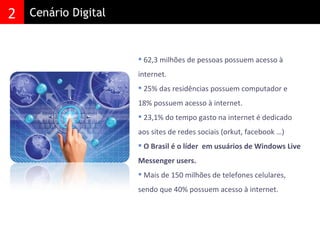 62,3 milhões de pessoas possuem acesso à internet.  25% das residências possuem computador e 18% possuem acesso à internet. 23,1% do tempo gasto na internet é dedicado aos sites de redes sociais (orkut, facebook …) O Brasil é o líder  em usuários de Windows Live Messenger users. Mais de 150 milhões de telefones celulares, sendo que 40% possuem acesso à internet. 2 