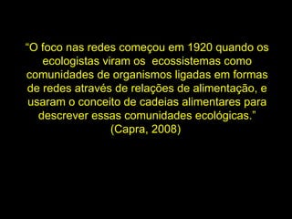“ O foco nas redes começou em 1920 quando os ecologistas viram os  ecossistemas como comunidades de organismos ligadas em formas de redes através de relações de alimentação, e usaram o conceito de cadeias alimentares para descrever essas comunidades ecológicas.” (Capra, 2008)  