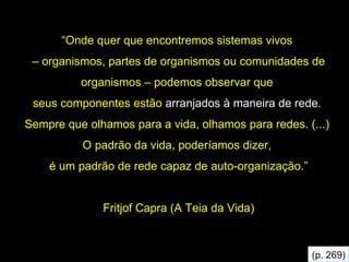 “ Onde quer que encontremos sistemas vivos  –  organismos, partes de organismos ou comunidades de organismos – podemos observar que  seus componentes estão  arranjados à maneira de rede .  Sempre que olhamos para a vida, olhamos para redes. (...)  O padrão da vida, poderíamos dizer,  é um padrão de rede capaz   de auto-organização.” Fritjof Capra (A Teia da Vida) (p. 269) 