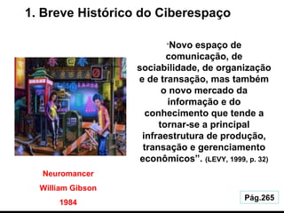 1. Breve Histórico do Ciberespaço Pág.265 Neuromancer William Gibson 1984 “ Novo espaço de comunicação, de sociabilidade, de organização e de transação, mas também o novo mercado da informação e do conhecimento que tende a tornar-se a principal infraestrutura de produção, transação e gerenciamento econômicos”.  (LEVY, 1999, p. 32) 