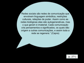(p. 271) Redes sociais são redes de comunicação que envolvem linguagem simbólica, restrições culturais, relações de poder. Assim como as redes biológicas elas são autogenerativas, mas o que geram é imaterial. Cada comunicação cria pensamentos e significados, os quais dão origem a outras comunicações, e assim toda a rede se regenera.” (Capra) 