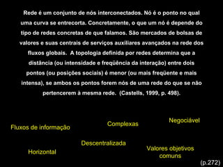 Rede é um conjunto de nós interconectados. Nó é o ponto no qual uma curva se entrecorta. Concretamente, o que um nó é depende do tipo de redes concretas de que falamos. São mercados de bolsas de valores e suas centrais de serviços auxiliares avançados na rede dos fluxos globais.  A topologia definida por redes determina que a distância (ou intensidade e freqüência da interação) entre dois pontos (ou posições sociais) é menor (ou mais freqüente e mais intensa), se ambos os pontos forem nós de uma rede do que se não pertencerem à mesma rede.  (Castells, 1999, p. 498). Fluxos de informação Complexas Valores objetivos comuns Horizontal Descentralizada Negociável (p.272) 