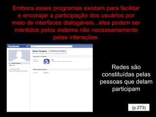 (p.273) Embora esses programas existam para facilitar e encorajar a participação dos usuários por meio de interfaces dialogáveis...eles podem ser mantidos pelos sistema não necessariamente pelas interações. Redes são constituídas pelas pessoas que delam participam 