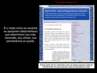 É o modo como os usuários se apropriam dela(interface) que determinam sua vida, ascensão, seu clímax, sua permanência ou queda. O blog apesar de ser construído como um espaço pessoal, pode ser transformado em rede social por meio de comentários e links http://gpdoc.blogspot.com / 