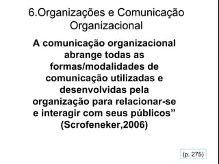 6.Organizações e Comunicação Organizacional A comunicação organizacional abrange todas as formas/modalidades de comunicação utilizadas e desenvolvidas pela organização para relacionar-se e interagir com seus públicos” (Scrofeneker,2006) (p. 275) 