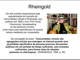 Rheingold Um dos autores responsáveis pela popularização do conceito de comunidades virtuais é Rheingold, que publicou em 1993 o livro The Virtual Community: homesteading on the electronic frontier,  onde narra suas experiências em grupos sociais mediados por computador. Na concepção do autor: “ Comunidades virtuais são agregações sociais que emergem na internet quando uma quantidade significativa de pessoas promove discussões públicas em um período de tempo suficiente, com emoções suficientes, para formar teias de relações pessoais no ciberespaço .” (RHEINGOLD, 1993, p. 20) 
