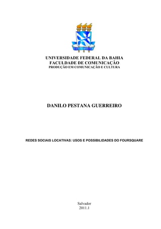 UNIVERSIDADE FEDERAL DA BAHIA
           FACULDADE DE COMUNICAÇÃO
           PRODUÇÃO EM COMUNICAÇÃO E CULTURA




          DANILO PESTANA GUERREIRO




REDES SOCIAIS LOCATIVAS: USOS E POSSIBILIDADES DO FOURSQUARE




                          Salvador
                           2011.1
 