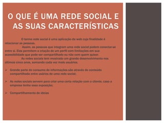 O QUE É UMA REDE SOCIAL E
AS SUAS CARACTERÍSTICAS
O termo rede social é uma aplicação da web cuja finalidade é
relacionar as pessoas.
Assim, as pessoas que integram uma rede social podem conectar-se
entre si. Elas permitem a criação de um perfil com limitações em sua
acessibilidade que pode ser compartilhado ou não com quem quiser.
As redes sociais tem mostrado um grande desenvolvimento nos
últimos cinco anos, somando cada vez mais usuários.
 Grande parte do consumo de informações são através do conteúdo
compartilhado entre usários de uma rede social;
 As redes sociais servem para criar uma certa relação com o cliente, caso a
empresa tenha essa exposição;
 Compartilhamento de ideias
 