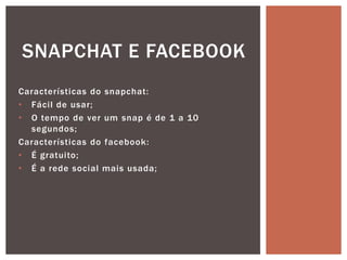 Características do snapchat:
• Fácil de usar;
• O tempo de ver um snap é de 1 a 10
segundos;
Características do facebook:
• É gratuito;
• É a rede social mais usada;
SNAPCHAT E FACEBOOK
 