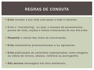  Evite inundar a sua rede com posts a todo o instante.
 Evite o “oversharing”, ou seja, o excesso de pensamentos,
pontos de vista, acções e factos irrelevantes do seu dia-a-dia.
 Respeitar o status dos chats de conversação.
 Evite comentários preconceituosos e/ou agressivos.
 Evite publicações de conteúdos inapropriados, como imagens
ou vídeos de tortura, abusos, violência ou pornografia.
 Não escreva mensagens em letra maiúscula.
REGRAS DE CONDUTA
 