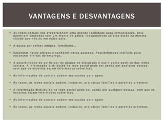  As redes sociais nos proporcionam uma grande facilidade para comunicação, pois
permitem conexões com um monte de gente, independente se elas estão na mesma
cidade que nós ou em outro país.
 A busca por velhos amigos, familiares…
 Encontrar novos amigos e conhecer novas pessoas. Possibilidades incríveis para
encontrar ofertas de emprego.
 A possibilidade de participar de grupos de discussão é outro ponto positivo das redes
sociais. A informação distribuída na rede social pode ser usada por qualquer pessoa,
sem que os usuários sejam informados sobre isso.
 As informações de contato podem ser usadas para spam.
 Às vezes, as redes sociais podem, inclusive, prejudicar famílias e parentes próximos
 A informação distribuída na rede social pode ser usada por qualquer pessoa, sem que os
usuários sejam informados sobre isso.
 As informações de contato podem ser usadas para spam.
 Às vezes, as redes sociais podem, inclusive, prejudicar famílias e parentes próximos.
VANTAGENS E DESVANTAGENS
 