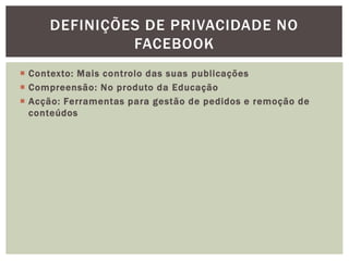  Contexto: Mais controlo das suas publicações
 Compreensão: No produto da Educação
 Acção: Ferramentas para gestão de pedidos e remoção de
conteúdos
DEFINIÇÕES DE PRIVACIDADE NO
FACEBOOK
 