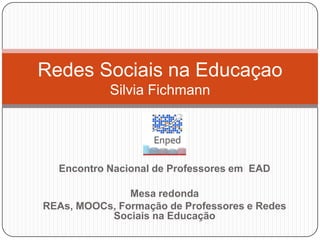 Redes Sociais na Educaçao
            Silvia Fichmann




  Encontro Nacional de Professores em EAD

               Mesa redonda
REAs, MOOCs, Formação de Professores e Redes
           Sociais na Educação
 
