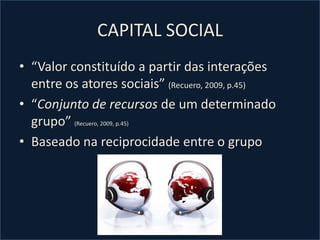 CAPITAL SOCIAL“Valor constituído a partir das interações entre os atores sociais” (Recuero, 2009, p.45)“Conjunto de recursos de um determinado grupo” (Recuero, 2009, p.45)Baseado na reciprocidade entre o grupo