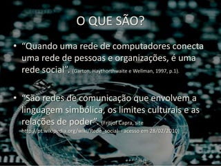 O QUE SÃO?“Quando uma rede de computadores conecta uma rede de pessoas e organizações, é uma rede social”. (Garton, Haythorthwaite e Wellman, 1997, p.1).“São redes de comunicação que envolvem a linguagem simbólica, os limites culturais e as relações de poder”. (Fritjof Capra, site http://pt.wikipedia.org/wiki/Rede_social – acesso em 28/02/2010)