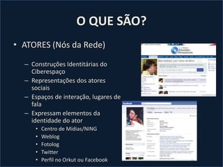 O QUE SÃO?ATORES (Nós da Rede)Construções Identitárias do CiberespaçoRepresentações dos atores sociaisEspaços de interação, lugares de falaExpressam elementos da identidade do atorCentro de Mídias/NINGWeblogFotologTwitterPerfil no Orkut ou Facebook