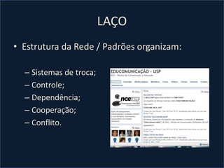 LAÇO
• Estrutura da Rede / Padrões organizam:
– Sistemas de troca;
– Controle;
– Dependência;
– Cooperação;
– Conflito.
 