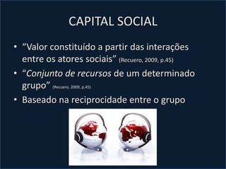 CAPITAL SOCIAL
• “Valor constituído a partir das interações
entre os atores sociais” (Recuero, 2009, p.45)
• “Conjunto de recursos de um determinado
grupo” (Recuero, 2009, p.45)
• Baseado na reciprocidade entre o grupo
 