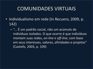 COMUNIDADES VIRTUAIS
• Individualismo em rede (In Recuero, 2009, p.
142)
– “... É um padrão social, não um acúmulo de
indivíduos isolados. O que ocorre é que indivíduos
montam suas redes, on-line e off-line, com base
em seus interesses, valores, afinidades e projetos”
(Castells, 2003, p. 109)
 
