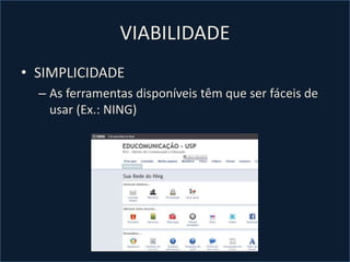 VIABILIDADE
• SIMPLICIDADE
– As ferramentas disponíveis têm que ser fáceis de
usar (Ex.: NING)
 