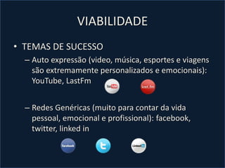 VIABILIDADE
• TEMAS DE SUCESSO
– Auto expressão (video, música, esportes e viagens
são extremamente personalizados e emocionais):
YouTube, LastFm
– Redes Genéricas (muito para contar da vida
pessoal, emocional e profissional): facebook,
twitter, linked in
 