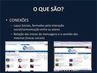 O QUE SÃO?
• CONEXÕES
– Laços Sociais, formados pela interação
social/comunicação entre os atores
– Relação das trocas de mensagens e o sentido das
mesmas (trocas sociais)
 