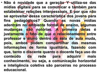 Não é novidade que a geração Y utiliza-se das mídias digitais para se comunicar e também para estabelecer relações interpessoais. E por que não se aproveitar dessa característica dos jovens para fins pedagógicos? Quando as novas mídias adentram no ambiente formal de ensino, algumas mudanças são notórias. A primeira delas é justamente o fato de que o relacionamento entre professor e aluno dentro da sala de aula muda, pois, ambos podem compartilhar das mesmas informações de forma igualitária, fazendo com que, tanto o discente quanto o docente faça uso do conteúdo da rede para adquirir mais conhecimento, ou seja, a comunicação horizontal e inteligência coletiva são parceiras no processo educacional.   