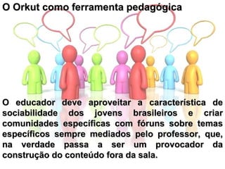 O Orkut como ferramenta pedagógica  O educador deve aproveitar a característica de sociabilidade dos jovens brasileiros e criar comunidades específicas com fóruns sobre temas específicos sempre mediados pelo professor, que, na verdade passa a ser um provocador da construção do conteúdo fora da sala.   
