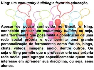 Ning: um  comunnity building  a favor da educação Apesar de pouco conhecido no Brasil, o Ning, conhecido por ser um  community builder , ou seja, uma ferramenta que possibilita a construção de uma rede social própria e que permite uma grande personalização de ferramentas como fóruns, blogs, chats, vídeos, imagens, áudio, dentre outros. Ou seja o Ning permite que o professor crie sua própria rede social para agregar especificamente quem tem interesse em aprender sua disciplina, ou seja, seus alunos. 