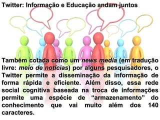 Twitter: Informação e Educação andam juntos  Também cotada como um  news media  (em tradução livre:  meio de notícias )   por alguns pesquisadores, o Twitter permite a disseminação da informação de forma rápida e eficiente. Além disso, essa rede social cognitiva baseada na troca de informações permite uma espécie de “armazenamento” do conhecimento que vai muito além dos 140 caracteres. 