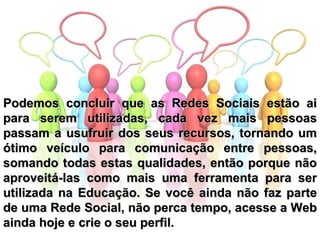 Podemos concluir que as Redes Sociais estão ai para serem utilizadas, cada vez mais pessoas passam a usufruir dos seus recursos, tornando um ótimo veículo para comunicação entre pessoas, somando todas estas qualidades, então porque não aproveitá-las como mais uma ferramenta para ser utilizada na Educação. Se você ainda não faz parte de uma Rede Social, não perca tempo, acesse a Web ainda hoje e crie o seu perfil. 